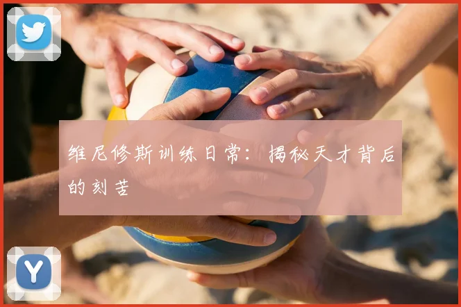 维尼修斯训练日常：揭秘天才背后的刻苦