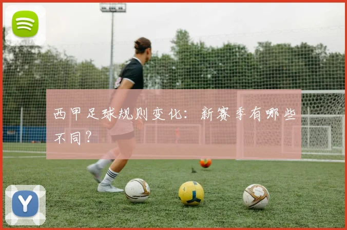 西甲足球规则变化:新赛季有哪些不同?