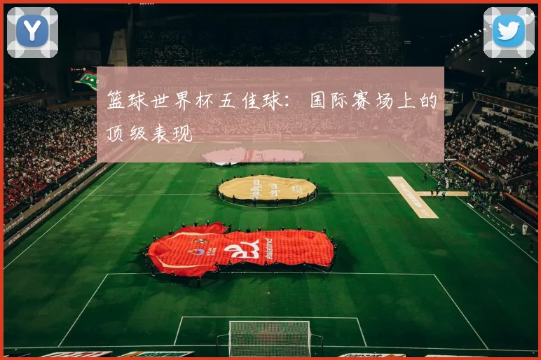 篮球世界杯五佳球:国际赛场上的顶级表现