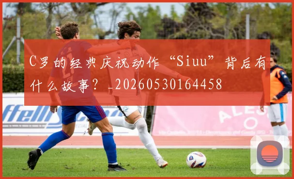 C罗的经典庆祝动作“Siuu”背后有什么故事?_20260530164458