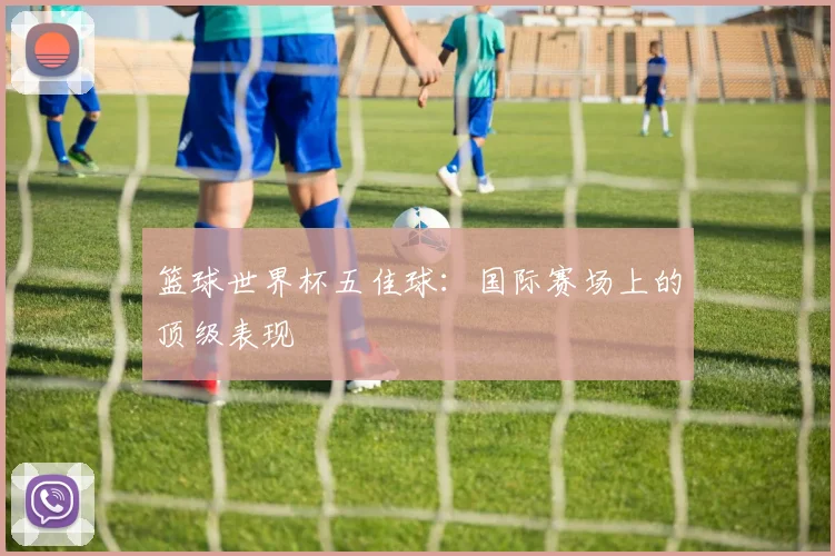 篮球世界杯五佳球:国际赛场上的顶级表现